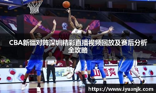 CBA新疆对阵深圳精彩直播视频回放及赛后分析全攻略