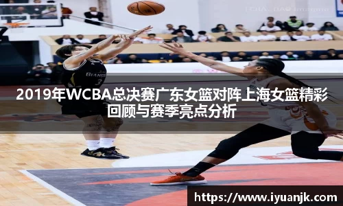 2019年WCBA总决赛广东女篮对阵上海女篮精彩回顾与赛季亮点分析
